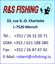 33, rue G.-D. Charlotte            L-7520 Mersch Tél.:    +352 / 26 32 20 71 GSM: +352 / 621 188 380 Fax:    +352 / 26 87 47 42 E-Mail: robert@rsfishing.lu